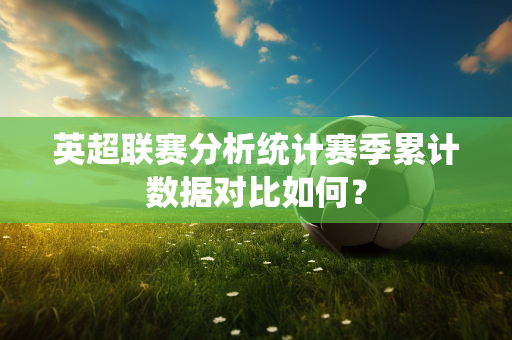 英超联赛分析统计赛季累计数据对比如何？