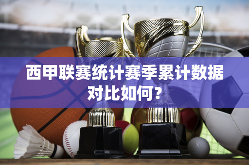 西甲联赛统计赛季累计数据对比如何？