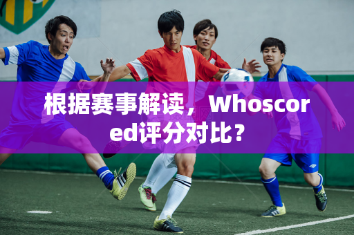 根据赛事解读，Whoscored评分对比？