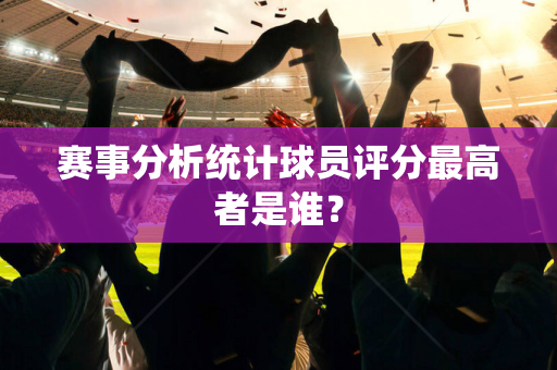 赛事分析统计球员评分最高者是谁？