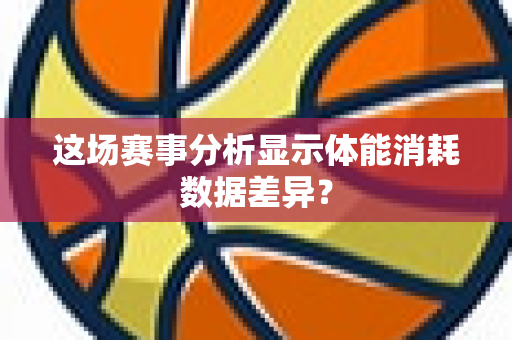 这场赛事分析显示体能消耗数据差异？