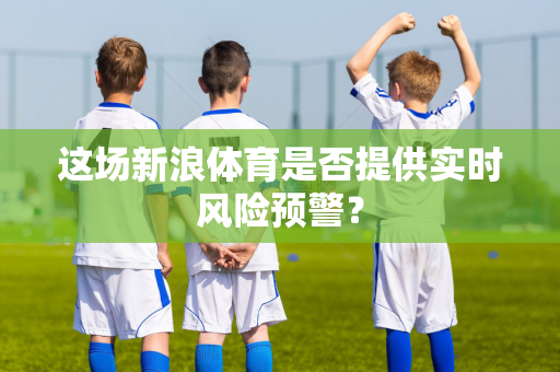 这场新浪体育是否提供实时风险预警？