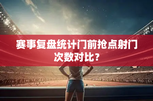 赛事复盘统计门前抢点射门次数对比？