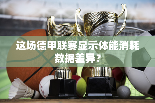 这场德甲联赛显示体能消耗数据差异？