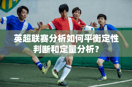 英超联赛分析如何平衡定性判断和定量分析？