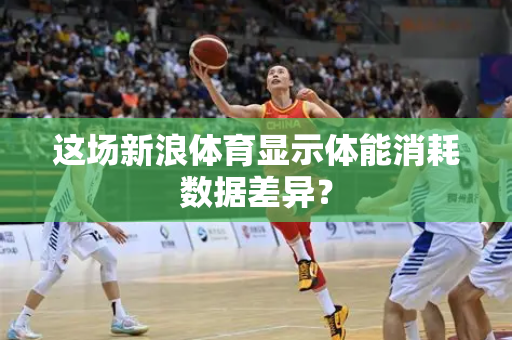 这场新浪体育显示体能消耗数据差异？
