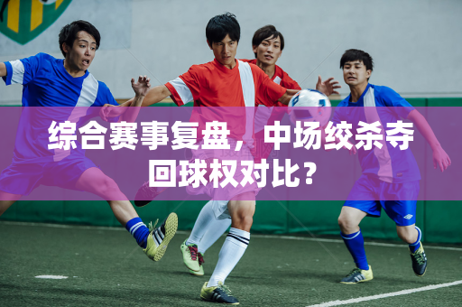综合赛事复盘，中场绞杀夺回球权对比？
