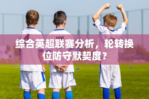 综合英超联赛分析，轮转换位防守默契度？