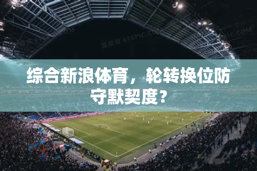 综合新浪体育，轮转换位防守默契度？