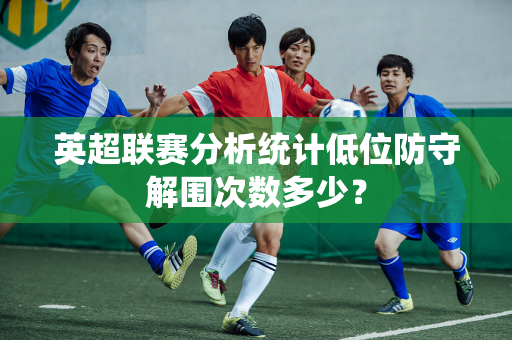 英超联赛分析统计低位防守解围次数多少？
