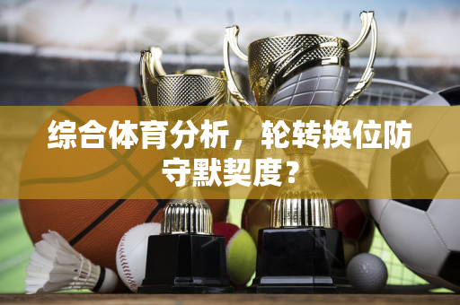 综合体育分析，轮转换位防守默契度？