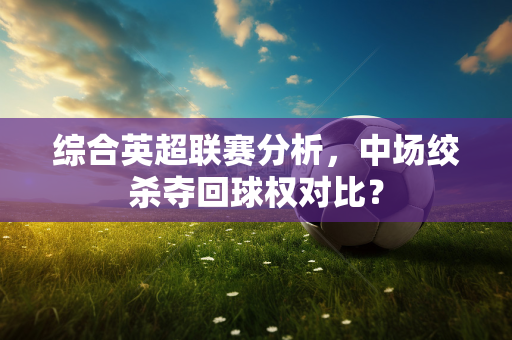 综合英超联赛分析，中场绞杀夺回球权对比？