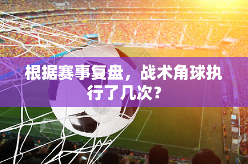 根据赛事复盘，战术角球执行了几次？