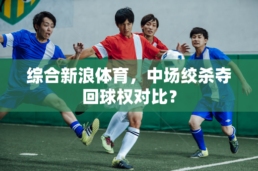 综合新浪体育，中场绞杀夺回球权对比？