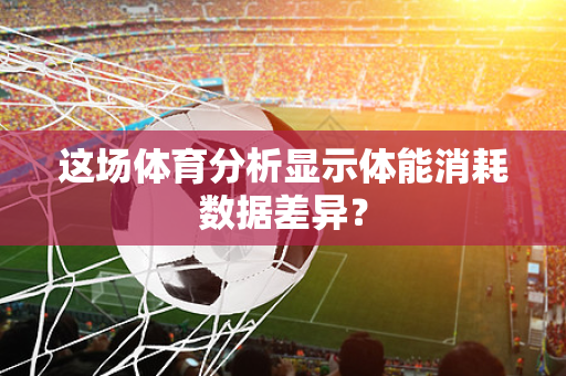 这场体育分析显示体能消耗数据差异？