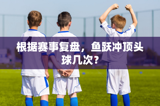 根据赛事复盘，鱼跃冲顶头球几次？