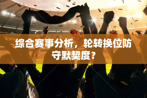 综合赛事分析，轮转换位防守默契度？