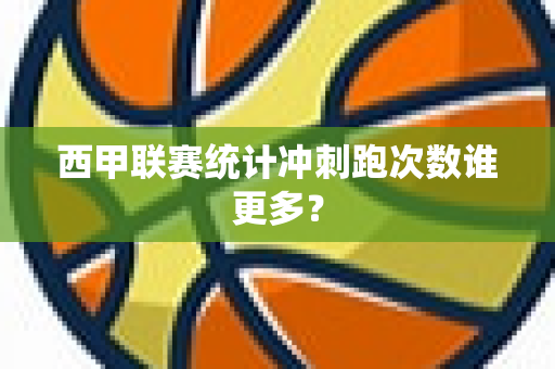 西甲联赛统计冲刺跑次数谁更多？