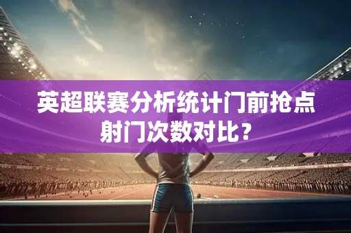英超联赛分析统计门前抢点射门次数对比?-第1张图片-体育赛事解析网-新浪体育网 英超联赛分析统计门前抢点射门次数对比?-第1张图片-体育赛事解析网-新浪体育网