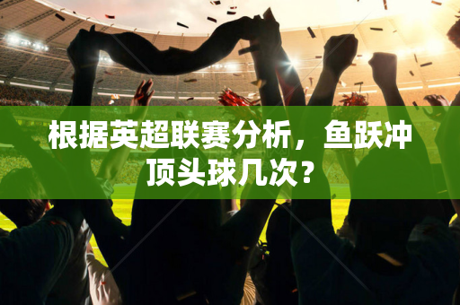 根据英超联赛分析，鱼跃冲顶头球几次？