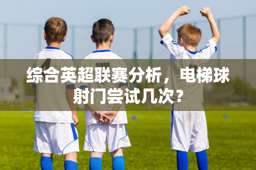 综合英超联赛分析,电梯球射门尝试几次?-第1张图片-体育赛事解析网-新浪体育网 综合英超联赛分析,电梯球射门尝试几次?-第1张图片-体育赛事解析网-新浪体育网