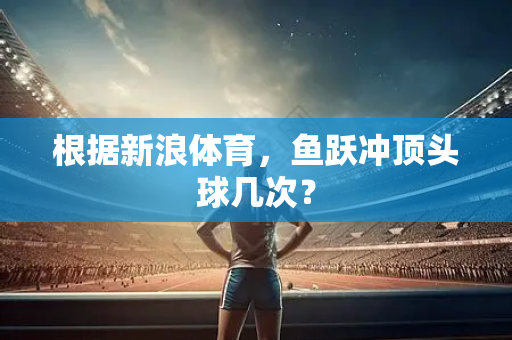 根据新浪体育，鱼跃冲顶头球几次？-第1张图片-体育赛事解析网-新浪体育网