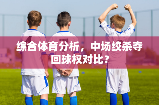 综合体育分析，中场绞杀夺回球权对比？