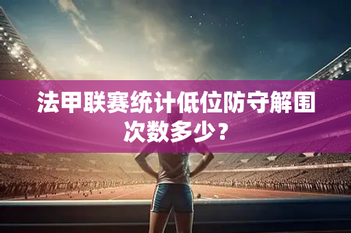 法甲联赛统计低位防守解围次数多少？