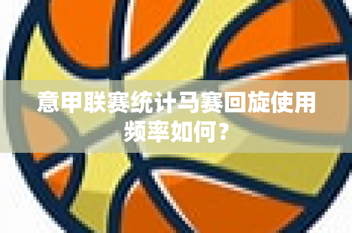 意甲联赛统计马赛回旋使用频率如何？