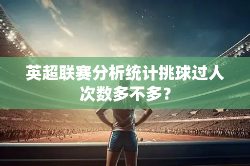 英超联赛分析统计挑球过人次数多不多?-第1张图片-体育赛事解析网-新浪体育网 英超联赛分析统计挑球过人次数多不多?-第1张图片-体育赛事解析网-新浪体育网