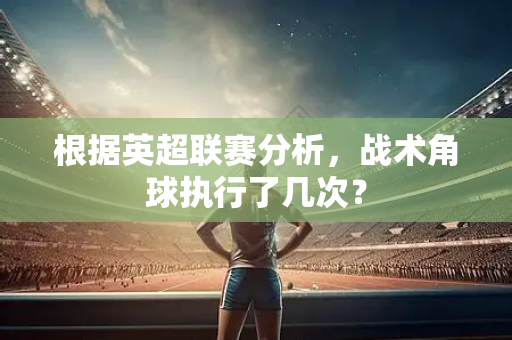 根据英超联赛分析,战术角球执行了几次?-第1张图片-体育赛事解析网-新浪体育网 根据英超联赛分析,战术角球执行了几次?-第1张图片-体育赛事解析网-新浪体育网