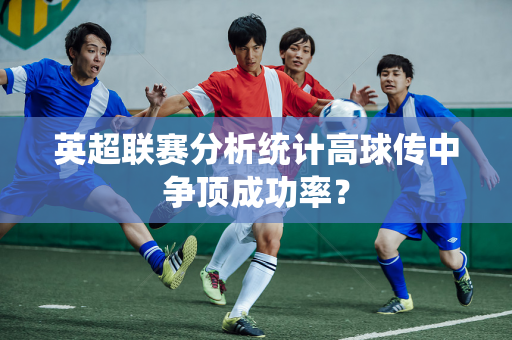 英超联赛分析统计高球传中争顶成功率?-第1张图片-体育赛事解析网-新浪体育网 英超联赛分析统计高球传中争顶成功率?-第1张图片-体育赛事解析网-新浪体育网