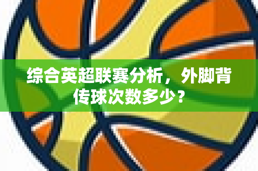 综合英超联赛分析,外脚背传球次数多少?-第1张图片-体育赛事解析网-新浪体育网 综合英超联赛分析,外脚背传球次数多少?-第1张图片-体育赛事解析网-新浪体育网