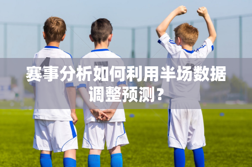 赛事分析如何利用半场数据调整预测？