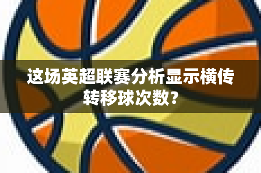 这场英超联赛分析显示横传转移球次数?-第1张图片-体育赛事解析网-新浪体育网 这场英超联赛分析显示横传转移球次数?-第1张图片-体育赛事解析网-新浪体育网