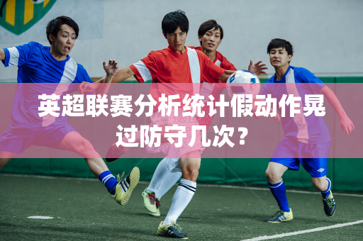 英超联赛分析统计假动作晃过防守几次?-第1张图片-体育赛事解析网-新浪体育网 英超联赛分析统计假动作晃过防守几次?-第1张图片-体育赛事解析网-新浪体育网