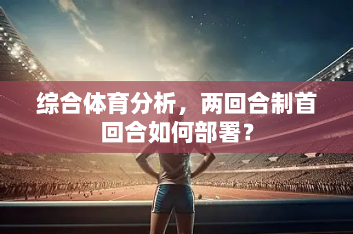 综合体育分析，两回合制首回合如何部署？