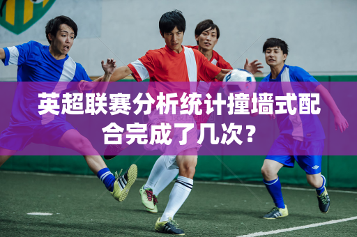 英超联赛分析统计撞墙式配合完成了几次?-第1张图片-体育赛事解析网-新浪体育网 英超联赛分析统计撞墙式配合完成了几次?-第1张图片-体育赛事解析网-新浪体育网