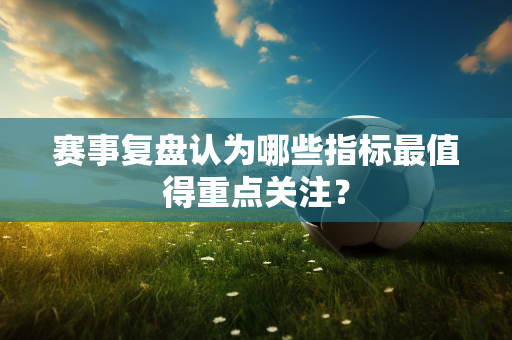 赛事复盘认为哪些指标最值得重点关注？
