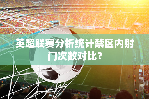 英超联赛分析统计禁区内射门次数对比?-第1张图片-体育赛事解析网-新浪体育网 英超联赛分析统计禁区内射门次数对比?-第1张图片-体育赛事解析网-新浪体育网