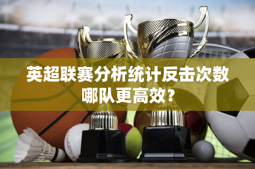 英超联赛分析统计反击次数哪队更高效?-第1张图片-体育赛事解析网-新浪体育网 英超联赛分析统计反击次数哪队更高效?-第1张图片-体育赛事解析网-新浪体育网