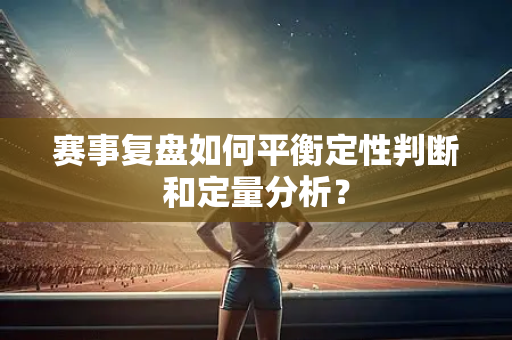 赛事复盘如何平衡定性判断和定量分析？
