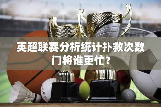 英超联赛分析统计扑救次数门将谁更忙?-第1张图片-体育赛事解析网-新浪体育网 英超联赛分析统计扑救次数门将谁更忙?-第1张图片-体育赛事解析网-新浪体育网