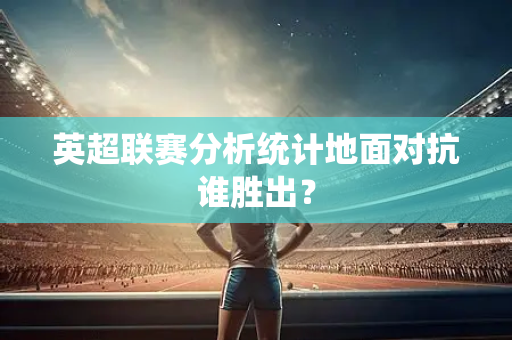 英超联赛分析统计地面对抗谁胜出？-第1张图片-体育赛事解析网-新浪体育网