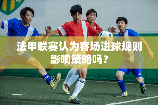 法甲联赛认为客场进球规则影响策略吗？