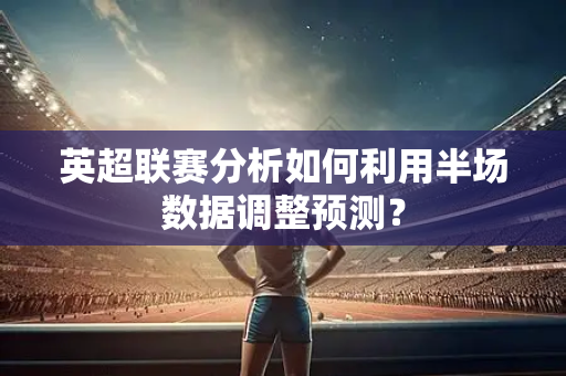 英超联赛分析如何利用半场数据调整预测？