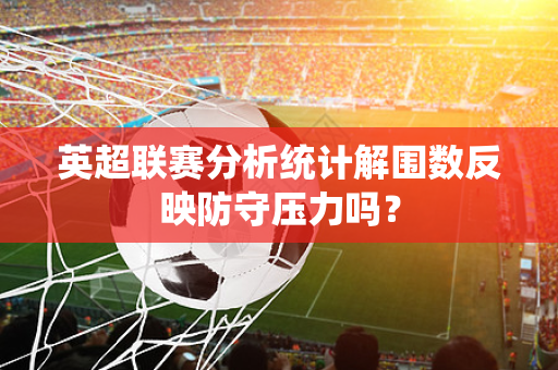 英超联赛分析统计解围数反映防守压力吗？-第1张图片-体育赛事解析网-新浪体育网