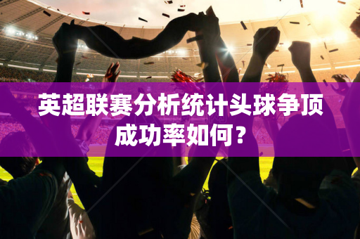 英超联赛分析统计头球争顶成功率如何？-第1张图片-体育赛事解析网-新浪体育网