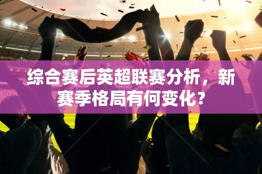综合赛后英超联赛分析,新赛季格局有何变化?-第1张图片-体育赛事解析网-新浪体育网 综合赛后英超联赛分析,新赛季格局有何变化?-第1张图片-体育赛事解析网-新浪体育网