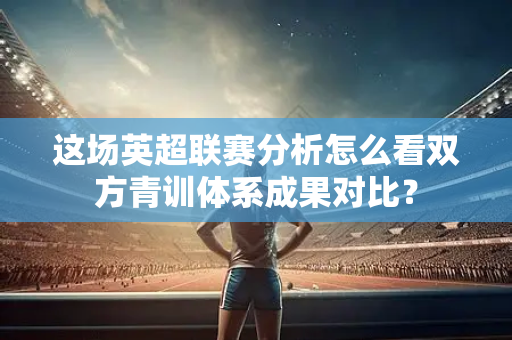 这场英超联赛分析怎么看双方青训体系成果对比?-第1张图片-体育赛事解析网-新浪体育网 这场英超联赛分析怎么看双方青训体系成果对比?-第1张图片-体育赛事解析网-新浪体育网